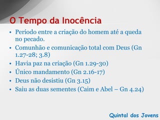 Período entre a criação do homem até a queda no pecado. Comunhão e comunicação total com Deus (Gn 1.27-28; 3.8) Havia paz na criação (Gn 1.29-30) Único mandamento (Gn 2.16-17) Deus não desistiu (Gn 3.15) Saiu as duas sementes (Caim e Abel – Gn 4.24) O Tempo da Inocência Quintal dos Jovens 