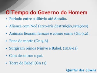 Período entre o dilúvio até Abraão. Aliança com Noé (arco-íris,destruição,estações) Animais ficaram ferozes e comer carne (Gn 9.2) Pena de morte (Gn 9.6) Surgiram reinos Nínive e Babel. (10.8-11) Cam desonrou o pai. Torre de Babel (Gn 11) O Tempo do Governo do Homem Quintal dos Jovens 