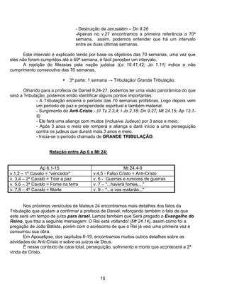- Destruição de Jerusalém – Dn 9.26
                                 -Apenas no v.27 encontramos a primeira referência a 70ª
                                 semana, assim, podemos entender que há um intervalo
                                 entre as duas últimas semanas.

       Este intervalo é explicado tendo por base os objetivos das 70 semanas, uma vez que
eles não foram cumpridos até a 69ª semana, é fácil perceber um intervalo.
      A rejeição do Messias pela nação judaica (Lc 19.41,42; Jo 1.11) indica o não
cumprimento consecutivo das 70 semanas.

                              3ª parte: 1 semana → Tribulação/ Grande Tribulação.

       Olhando para a profecia de Daniel 9.24-27, podemos ter uma visão panorâmica do que
será a Tribulação, podemos então identificar alguns pontos importantes:
              - A Tribulação encerra o período das 70 semanas proféticas. Logo depois vem
              um período de paz e prosperidade espiritual e também material.
              - Surgimento do Anti-Cristo - (II Ts 2.3,4; I Jo 2.18; Dn 9.27; Mt 24.15; Ap 13.1-
              8)
              - Ele fará uma aliança com muitos (inclusive Judeus) por 3 anos e meio.
              - Após 3 anos e meio ele romperá a aliança e dará início a uma perseguição
              contra os judeus que durará mais 3 anos e meio.
              - Inicia-se o período chamado de GRANDE TRIBULAÇÃO.


                    Relação entre Ap 6 e Mt 24:


               Ap 6.1-15                                    Mt 24.4-9
v.1,2 – 1º Cavalo = "vencedor"             v.4,5 - Falso Cristo = Anti-Cristo
v. 3,4 – 2º Cavalo = Tirar a paz           v. 6 - Guerras e rumores de guerras
v. 5,6 – 3º Cavalo = Fome na terra         v. 7 – "...haverá fomes...."
v. 7,8 – 4º Cavalo = Morte                 v. 9 – "...e vos matarão..."


       Nos próximos versículos de Mateus 24 encontramos mais detalhes dos fatos da
Tribulação que ajudam a confirmar a profecia de Daniel, reforçando também o fato de que
este será um tempo de juízo para Israel. Lemos também que Será pregado o Evangelho do
Reino, que traz a seguinte mensagem: O Rei está voltando! (Mt 24.14), assim como foi a
pregação de João Batista, porém com o acréscimo de que o Rei já veio uma primeira vez e
consumou sua obra.
       Em Apocalipse, dos capítulos 6-19, encontramos muitos outros detalhes sobre as
atividades do Anti-Cristo e sobre os juízos de Deus.
       É nesse contexto de caos total, perseguição, sofrimento e morte que acontecerá a 2ª
vinda de Cristo.




                                              10
 