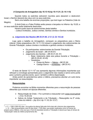 A Campanha de Armagedom (Ap 16.13-16;Ap 19.11-21; Zc 14.1-15)

              Quando todos os exércitos estiverem reunidos para atacarem e destruírem
Israel, o Senhor descerá dos céus com os seus exércitos.
              Será uma batalha de enormes proporções, que terá lugar na Palestina (Vale do
Megido).
              O Anti-Cristo e o Falso Profeta serão presos e lançados no Inferno- Ap 19.20, e
os seus exércitos serão totalmente destruídos.
              Haverá quatro tipos de sobreviventes desta batalha:
              - Judeus incrédulos, Judeus crentes, Gentios crentes e Gentios incrédulos.


            a. Julgamento das Nações (Mt 25.31-46; Jl 3.1,2; Zc 14.3,4)

          Logo após a batalha do Armagedom, começam os preparativos para o Reino
       milenar. Estes preparativos (Dn 12.11-13) incluem o julgamento dos sobreviventes da
       Grande Tribulação: Judeus crentes e incrédulos e gentios crentes e incrédulos.

                           •   Os participantes: sobreviventes da Grande Tribulação.
                           •   Julgamento de Israel – (Mt 24.45-51)
                           •   Julgamento dos Gentios – (Mt 25.31-34; 41)
                                  o Base: tratamento dado aos judeus durante a Tribulação –
                                     (Mt 25.35-40; 42-45)
                                  o Veredictos:
                                            Posse do Reino → Salvos – (Mt 25.34)
                                            Castigo Eterno → Incrédulos – (Mt 25.41)


           O texto de Daniel 12.11-132 nos apresenta algumas informações importantes que
       reforçam a cronologia apresentada para o Julgamento das nações e serve como ponte
       para o próximo grande evento, que é também a última dispensação.
           Antes porém de aprendermos sobre o milênio, precisamos abordar um outro tema
       importante: as ressurreições.

            Ressurreições

           Podemos encontrar na Bíblia momentos diferentes para a ressurreição de pessoas
       diferentes que viveram em épocas diferentes.

                •   Ressurreição de Cristo – Foi o primeiro a ressuscitar com corpo incorruptível
                    – (I Co 15.20-23)
                •   Salvos do Antigo Testamento e da Tribulação – Ressurgirão na 2ª vinda,
                    antes do milênio – (Ap 20.4; Ap 11.18; Dn 12.2*)

2
  v.11→ 1290 (1260+30) dias = da quebra da aliança feita pelo Anti-cristo até o término dos julgamentos.
   v. 12 → São acrescentados mais 45 dias (total = 1335 dias), que podem explicados como um tempo de
preparo para o Milênio. Uma vez que a Terra foi desolada durante a Tribulação é natural que haja um tempo de
"restauração" antes do milênio propriamente dito.
                                                     12
 