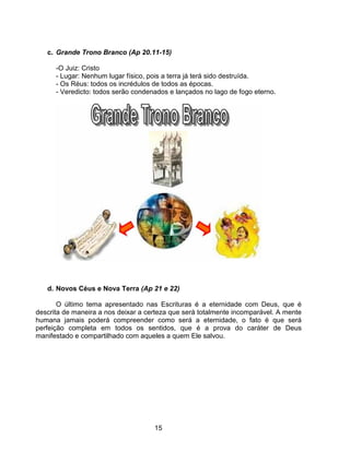 c. Grande Trono Branco (Ap 20.11-15)

      -O Juiz: Cristo
      - Lugar: Nenhum lugar físico, pois a terra já terá sido destruída.
      - Os Réus: todos os incrédulos de todos as épocas.
      - Veredicto: todos serão condenados e lançados no lago de fogo eterno.




   d. Novos Céus e Nova Terra (Ap 21 e 22)

       O último tema apresentado nas Escrituras é a eternidade com Deus, que é
descrita de maneira a nos deixar a certeza que será totalmente incomparável. A mente
humana jamais poderá compreender como será a eternidade, o fato é que será
perfeição completa em todos os sentidos, que é a prova do caráter de Deus
manifestado e compartilhado com aqueles a quem Ele salvou.




                                     15
 