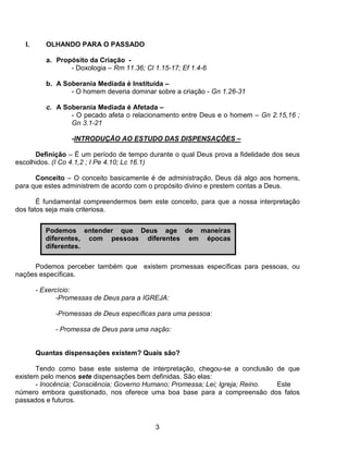 I.      OLHANDO PARA O PASSADO

           a. Propósito da Criação -
                  - Doxologia – Rm 11.36; Cl 1.15-17; Ef 1.4-6

           b. A Soberania Mediada é Instituída –
                  - O homem deveria dominar sobre a criação - Gn 1.26-31

           c. A Soberania Mediada é Afetada –
                  - O pecado afeta o relacionamento entre Deus e o homem – Gn 2.15,16 ;
                  Gn 3.1-21

                   -INTRODUÇÃO AO ESTUDO DAS DISPENSAÇÔES –

      Definição – É um período de tempo durante o qual Deus prova a fidelidade dos seus
escolhidos. (I Co 4.1,2 ; I Pe 4.10; Lc 16.1)

      Conceito – O conceito basicamente é de administração, Deus dá algo aos homens,
para que estes administrem de acordo com o propósito divino e prestem contas a Deus.

       É fundamental compreendermos bem este conceito, para que a nossa interpretação
dos fatos seja mais criteriosa.


           Podemos entender que Deus age de maneiras
           diferentes, com pessoas diferentes em épocas
           diferentes.

     Podemos perceber também que existem promessas específicas para pessoas, ou
nações específicas.

        - Exercício:
               -Promessas de Deus para a IGREJA:

              -Promessas de Deus específicas para uma pessoa:

              - Promessa de Deus para uma nação:


        Quantas dispensações existem? Quais são?

      Tendo como base este sistema de interpretação, chegou-se a conclusão de que
existem pelo menos sete dispensações bem definidas. São elas:
      - Inocência; Consciência; Governo Humano; Promessa; Lei; Igreja; Reino. Este
número embora questionado, nos oferece uma boa base para a compreensão dos fatos
passados e futuros.


                                             3
 