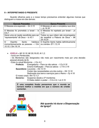 II – INTERPRETANDO O PRESENTE

       Quando olhamos para a o nosso tempo precisamos entender algumas marcas que
distinguem a nossa era das demais:

         Épocas Passadas                            Época Presente
O Messias era esperado – Gn 3.15        O Messias já veio e completou sua obra
                                        – Jo 19.30
O Messias foi prometido a Israel – Is   O Messias foi rejeitado por Israel – Jo
9.6,7                                   1.11
Havia uma só nação escolhida para ser   Todos os que crêem são encarregados
"representante" de Deus – Is 43.1       de espalhar a Palavra de Deus – Mt
                                        28.19,20
O      Espírito   Santo   habitava      O Espírito Santo habita definitivamente
momentaneamente as pessoas – I Sm       os crentes- Ef 1.13,14
10.10; I Sm 16.14


   •   IGREJA – Mt 16.18; Mt 28;18-20; At 1,2;
       - Início em Pentecoste;
       - Os Mordomos são designados não mais por nascimento mais por uma decisão
       pessoal através da fé.
       - Esta é a atual Mordomia - I Co 4.2
               Profecia:   Evangelismo – Para os não salvos - I Co 9.16
                           Ensino/ Edificação – Para os salvos – 2 Tm 3.16
               Sacerdócio: Louvores – Hb 13.15
                           Cuidar das necessidades uns dos outros – Hb 13.16
                           Dedicação dos bens e serviços para o Reino – Fp 4.18
               O nosso corpo: Rm 12.1,2
               Governo : Suspenso desde a 3ª mordomia;
                           O Diabo detém o poder – 2 Co 4.4; I Jo 5.19

             É uma completa ilusão pensarmos que o mundo se
             tornará melhor a medida em que o número de cristão
             aumentar.




                                        Até quando irá durar a Dispensação
                                        da Igreja?




                                            6
 
