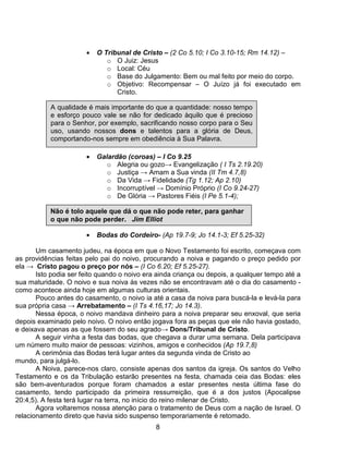•   O Tribunal de Cristo – (2 Co 5.10; I Co 3.10-15; Rm 14.12) –
                              o O Juiz: Jesus
                              o Local: Céu
                              o Base do Julgamento: Bem ou mal feito por meio do corpo.
                              o Objetivo: Recompensar – O Juízo já foi executado em
                                 Cristo.

           A qualidade é mais importante do que a quantidade: nosso tempo
           e esforço pouco vale se não for dedicado àquilo que é precioso
           para o Senhor, por exemplo, sacrificando nosso corpo para o Seu
           uso, usando nossos dons e talentos para a glória de Deus,
           comportando-nos sempre em obediência à Sua Palavra.

                       •   Galardão (coroas) – I Co 9.25
                              o Alegria ou gozo→ Evangelização ( I Ts 2.19.20)
                              o Justiça → Amam a Sua vinda (II Tm 4.7,8)
                              o Da Vida → Fidelidade (Tg 1.12; Ap 2.10)
                              o Incorruptível → Domínio Próprio (I Co 9.24-27)
                              o De Glória → Pastores Fiéis (I Pe 5.1-4);

           Não é tolo aquele que dá o que não pode reter, para ganhar
           o que não pode perder. Jim Elliot

                       •   Bodas do Cordeiro- (Ap 19.7-9; Jo 14.1-3; Ef 5.25-32)

       Um casamento judeu, na época em que o Novo Testamento foi escrito, começava com
as providências feitas pelo pai do noivo, procurando a noiva e pagando o preço pedido por
ela → Cristo pagou o preço por nós – (I Co 6.20; Ef 5.25-27).
       Isto podia ser feito quando o noivo era ainda criança ou depois, a qualquer tempo até a
sua maturidade. O noivo e sua noiva às vezes não se encontravam até o dia do casamento -
como acontece ainda hoje em algumas culturas orientais.
       Pouco antes do casamento, o noivo ia até a casa da noiva para buscá-la e levá-la para
sua própria casa → Arrebatamento – (I Ts 4.16,17; Jo 14.3).
       Nessa época, o noivo mandava dinheiro para a noiva preparar seu enxoval, que seria
depois examinado pelo noivo. O noivo então jogava fora as peças que ele não havia gostado,
e deixava apenas as que fossem do seu agrado→ Dons/Tribunal de Cristo.
       A seguir vinha a festa das bodas, que chegava a durar uma semana. Dela participava
um número muito maior de pessoas: vizinhos, amigos e conhecidos (Ap 19.7,8)
       A cerimônia das Bodas terá lugar antes da segunda vinda de Cristo ao
mundo, para julgá-lo.
       A Noiva, parece-nos claro, consiste apenas dos santos da igreja. Os santos do Velho
Testamento e os da Tribulação estarão presentes na festa, chamada ceia das Bodas: eles
são bem-aventurados porque foram chamados a estar presentes nesta última fase do
casamento, tendo participado da primeira ressurreição, que é a dos justos (Apocalipse
20:4,5). A festa terá lugar na terra, no início do reino milenar de Cristo.
       Agora voltaremos nossa atenção para o tratamento de Deus com a nação de Israel. O
relacionamento direto que havia sido suspenso temporariamente é retomado.
                                              8
 
