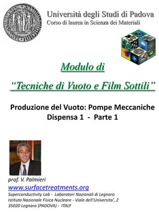 Università degli Studi di Padova
Corso di laurea in Scienza dei Materiali
Modulo di
“Tecniche di Vuoto e Film Sottili”
prof. V. Palmieri
www.surfacetreatments.org
Superconductivity Lab - Laboratori Nazionali di Legnaro
Istituto Nazionale Fisica Nucleare - Viale dell'Universita', 2
35020 Legnaro (PADOVA) - ITALY
Produzione del Vuoto: Pompe Meccaniche
Dispensa 1 - Parte 1
 