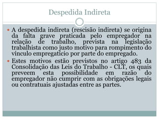 Despedida Indireta
 A despedida indireta (rescisão indireta) se origina
da falta grave praticada pelo empregador na
relação de trabalho, prevista na legislação
trabalhista como justo motivo para rompimento do
vínculo empregatício por parte do empregado.
 Estes motivos estão previstos no artigo 483 da
Consolidação das Leis do Trabalho - CLT, os quais
preveem esta possibilidade em razão do
empregador não cumprir com as obrigações legais
ou contratuais ajustadas entre as partes.
 