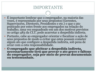 IMPORTANTE
 É importante lembrar que o empregador, na maioria das
vezes, é representado por seus prepostos (Gerentes,
Supervisores, Diretores, Presidentes e etc.) e que o ato
praticado por estes frente aos empregados na relação do
trabalho, uma vez enquadrado em um dos motivos previstos
no artigo 483 da CLT, pode acarretar a despedida indireta.
 Portanto, cabe ao empregador orientar e fiscalizar a ação de
seus prepostos de modo a evitar que estes possam cometer
algum ato que configure a despedida indireta, sob pena de
arcar com a esta responsabilidade.
 O empregado que pleitear a despedida indireta,
necessariamente terá que provar o ato grave e faltoso
do empregador, seja por meio de provas documentais
ou testemunhais.
 