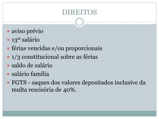 DIREITOS
 aviso prévio
 13º salário
 férias vencidas e/ou proporcionais
 1/3 constitucional sobre as férias
 saldo de salário
 salário família
 FGTS - saques dos valores depositados inclusive da
multa rescisória de 40%.
 