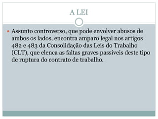 A LEI
 Assunto controverso, que pode envolver abusos de
ambos os lados, encontra amparo legal nos artigos
482 e 483 da Consolidação das Leis do Trabalho
(CLT), que elenca as faltas graves passíveis deste tipo
de ruptura do contrato de trabalho.
 