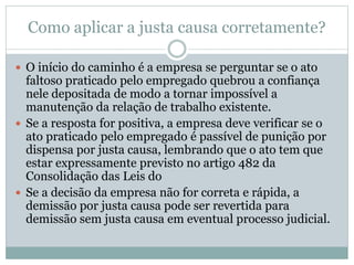 Como aplicar a justa causa corretamente?
 O início do caminho é a empresa se perguntar se o ato
faltoso praticado pelo empregado quebrou a confiança
nele depositada de modo a tornar impossível a
manutenção da relação de trabalho existente.
 Se a resposta for positiva, a empresa deve verificar se o
ato praticado pelo empregado é passível de punição por
dispensa por justa causa, lembrando que o ato tem que
estar expressamente previsto no artigo 482 da
Consolidação das Leis do
 Se a decisão da empresa não for correta e rápida, a
demissão por justa causa pode ser revertida para
demissão sem justa causa em eventual processo judicial.
 