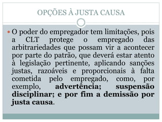OPÇÕES À JUSTA CAUSA
 O poder do empregador tem limitações, pois
a CLT protege o empregado das
arbitrariedades que possam vir a acontecer
por parte do patrão, que deverá estar atento
à legislação pertinente, aplicando sanções
justas, razoáveis e proporcionais à falta
cometida pelo empregado, como, por
exemplo, advertência; suspensão
disciplinar; e por fim a demissão por
justa causa.
 