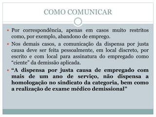 COMO COMUNICAR
 Por correspondência, apenas em casos muito restritos
como, por exemplo, abandono de emprego.
 Nos demais casos, a comunicação da dispensa por justa
causa deve ser feita pessoalmente, em local discreto, por
escrito e com local para assinatura do empregado como
“ciente” da demissão aplicada.
 “A dispensa por justa causa de empregado com
mais de um ano de serviço, não dispensa a
homologação no sindicato da categoria, bem como
a realização de exame médico demissional”
 