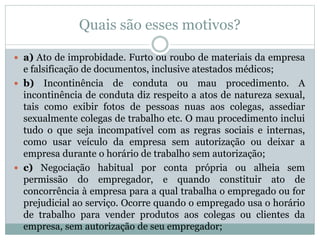 Quais são esses motivos?
 a) Ato de improbidade. Furto ou roubo de materiais da empresa
e falsificação de documentos, inclusive atestados médicos;
 b) Incontinência de conduta ou mau procedimento. A
incontinência de conduta diz respeito a atos de natureza sexual,
tais como exibir fotos de pessoas nuas aos colegas, assediar
sexualmente colegas de trabalho etc. O mau procedimento inclui
tudo o que seja incompatível com as regras sociais e internas,
como usar veículo da empresa sem autorização ou deixar a
empresa durante o horário de trabalho sem autorização;
 c) Negociação habitual por conta própria ou alheia sem
permissão do empregador, e quando constituir ato de
concorrência à empresa para a qual trabalha o empregado ou for
prejudicial ao serviço. Ocorre quando o empregado usa o horário
de trabalho para vender produtos aos colegas ou clientes da
empresa, sem autorização de seu empregador;
 