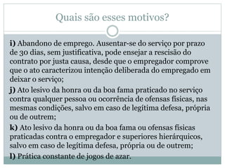 Quais são esses motivos?
i) Abandono de emprego. Ausentar-se do serviço por prazo
de 30 dias, sem justificativa, pode ensejar a rescisão do
contrato por justa causa, desde que o empregador comprove
que o ato caracterizou intenção deliberada do empregado em
deixar o serviço;
j) Ato lesivo da honra ou da boa fama praticado no serviço
contra qualquer pessoa ou ocorrência de ofensas físicas, nas
mesmas condições, salvo em caso de legítima defesa, própria
ou de outrem;
k) Ato lesivo da honra ou da boa fama ou ofensas físicas
praticadas contra o empregador e superiores hierárquicos,
salvo em caso de legítima defesa, própria ou de outrem;
l) Prática constante de jogos de azar.
 