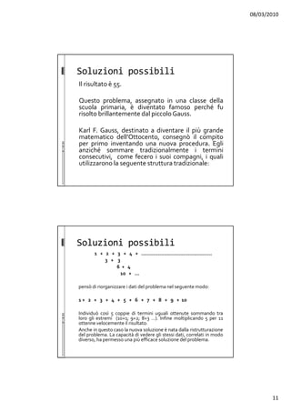 08/03/2010
11
Soluzioni possibili
Il risultato è 55.
Questo problema, assegnato in una classe della
scuola primaria, è diventato famoso perché fu
risolto brillantemente dal piccolo Gauss.
Karl F. Gauss, destinato a diventare il più grande
matematico dell’Ottocento, consegnò il compito
per primo inventando una nuova procedura. Egli
anziché sommare tradizionalmente i termini
consecutivi, come fecero i suoi compagni, i quali
utilizzarono la seguente struttura tradizionale:
Soluzioni possibili
1 + 2 + 3 + 4 + ...............................................
3 + 3
6 + 4
10 + ...
pensò di riorganizzare i dati del problema nel seguente modo:
1 + 2 + 3 + 4 + 5 + 6 + 7 + 8 + 9 + 10
Individuò così 5 coppie di termini uguali ottenute sommando tra
loro gli estremi (10+1; 9+2; 8+3 ...). Infine moltiplicando 5 per 11
ottenne velocemente il risultato.
Anche in questo caso la nuova soluzione è nata dalla ristrutturazione
del problema. La capacità di vedere gli stessi dati, correlati in modo
diverso, ha permesso una più efficace soluzione del problema.
 