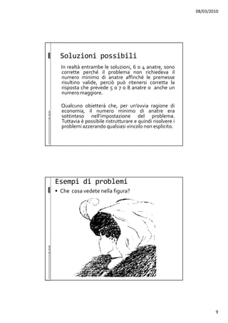 08/03/2010
9
Soluzioni possibili
In realtà entrambe le soluzioni, 6 o 4 anatre, sono
corrette perché il problema non richiedeva il
numero minimo di anatre affinché le premesse
risultino valide, perciò può ritenersi corretta la
risposta che prevede 5 o 7 o 8 anatre o anche un
numero maggiore.
Qualcuno obietterà che, per un’ovvia ragione di
economia, il numero minimo di anatre era
sottinteso nell’impostazione del problema.
Tuttavia è possibile ristrutturare e quindi risolvere i
problemi azzerando qualsiasi vincolo non esplicito.
Esempi di problemi
Che cosa vedete nella figura?
 