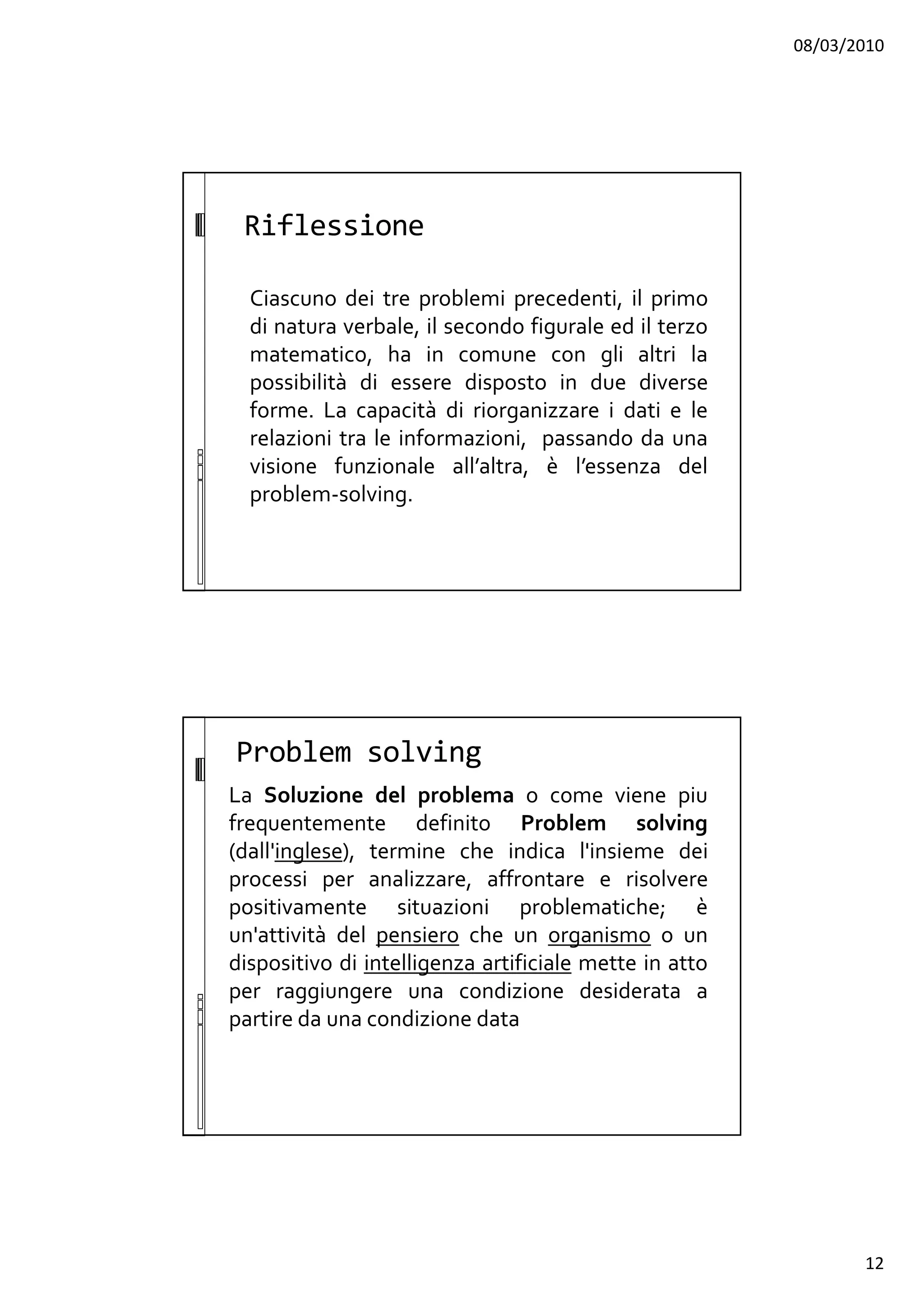 08/03/2010
12
Riflessione
Ciascuno dei tre problemi precedenti, il primo
di natura verbale, il secondo figurale ed il terzo
matematico, ha in comune con gli altri la
possibilità di essere disposto in due diverse
forme. La capacità di riorganizzare i dati e le
relazioni tra le informazioni, passando da una
visione funzionale all’altra, è l’essenza del
problem-solving.
Problem solving
La Soluzione del problema o come viene piu
frequentemente definito Problem solving
(dall'inglese), termine che indica l'insieme dei
processi per analizzare, affrontare e risolvere
positivamente situazioni problematiche; è
un'attività del pensiero che un organismo o un
dispositivo di intelligenza artificiale mette in atto
per raggiungere una condizione desiderata a
partire da una condizione data
 
