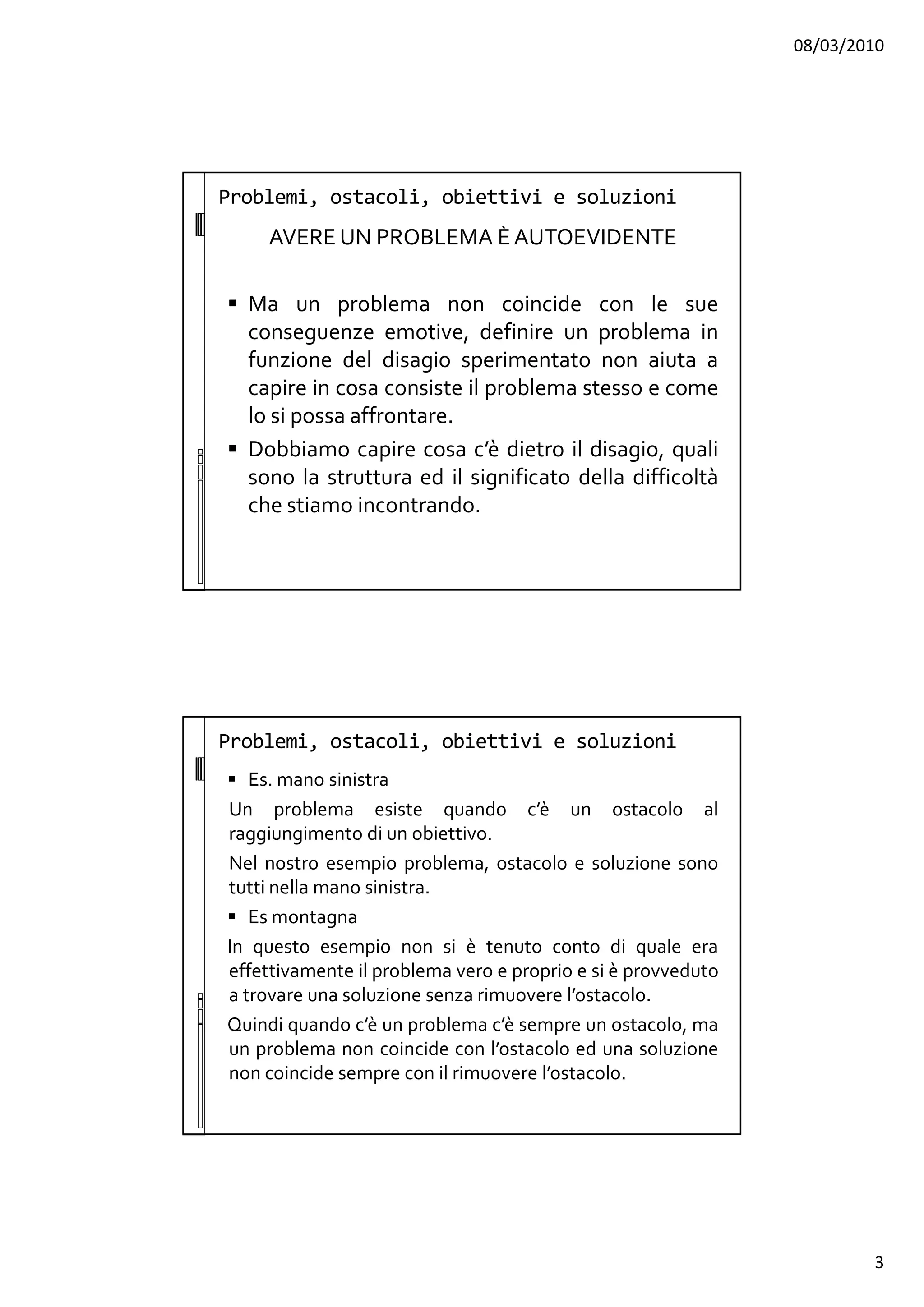 08/03/2010
3
Problemi, ostacoli, obiettivi e soluzioni
AVERE UN PROBLEMA È AUTOEVIDENTE
Ma un problema non coincide con le sue
conseguenze emotive, definire un problema in
funzione del disagio sperimentato non aiuta a
capire in cosa consiste il problema stesso e come
lo si possa affrontare.
Dobbiamo capire cosa c’è dietro il disagio, quali
sono la struttura ed il significato della difficoltà
che stiamo incontrando.
Problemi, ostacoli, obiettivi e soluzioni
Es. mano sinistra
Un problema esiste quando c’è un ostacolo al
raggiungimento di un obiettivo.
Nel nostro esempio problema, ostacolo e soluzione sono
tutti nella mano sinistra.
Es montagna
In questo esempio non si è tenuto conto di quale era
effettivamente il problema vero e proprio e si è provveduto
a trovare una soluzione senza rimuovere l’ostacolo.
Quindi quando c’è un problema c’è sempre un ostacolo, ma
un problema non coincide con l’ostacolo ed una soluzione
non coincide sempre con il rimuovere l’ostacolo.
 