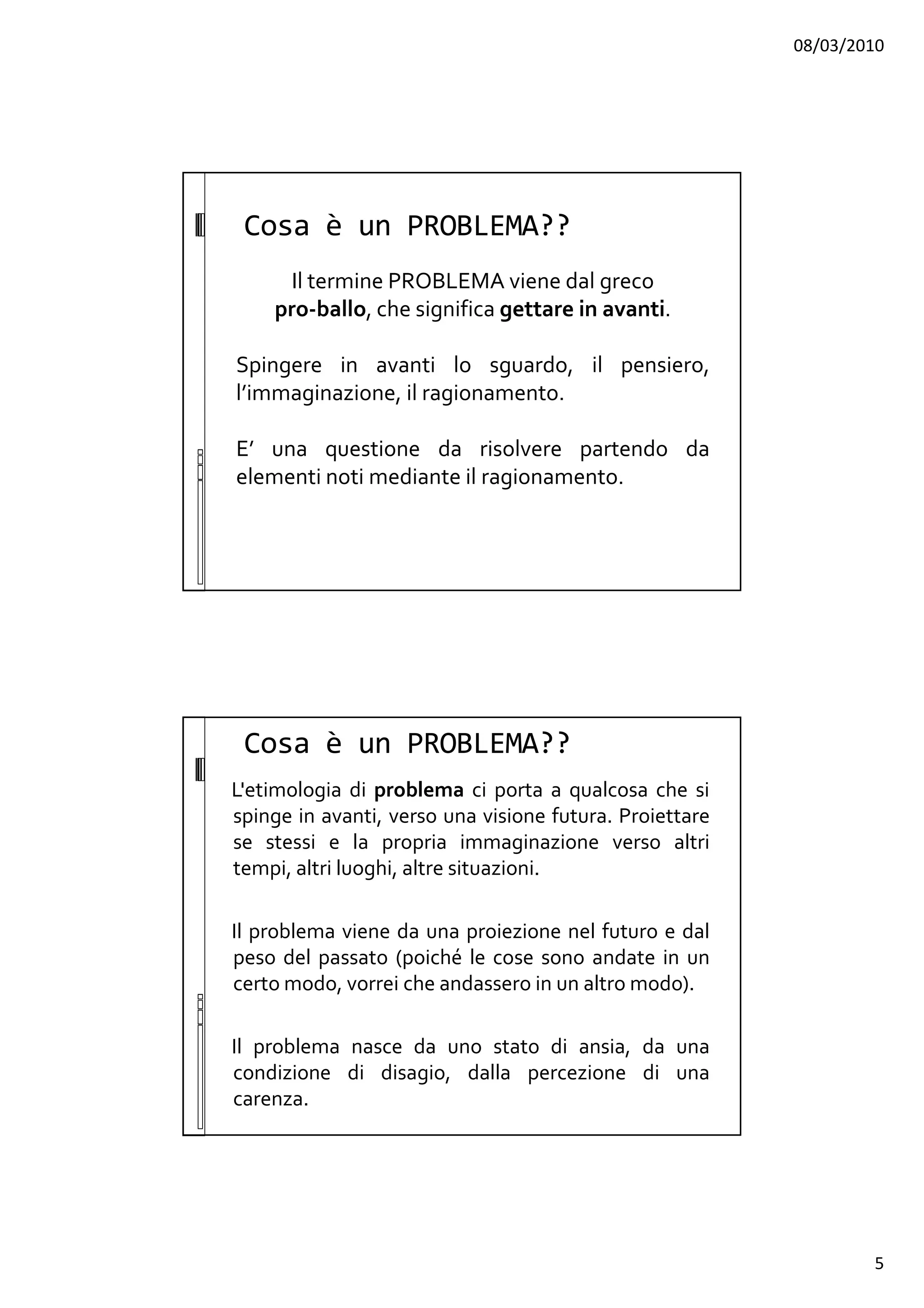 08/03/2010
5
Cosa è un PROBLEMA??
Il termine PROBLEMA viene dal greco
pro-ballo, che significa gettare in avanti.
Spingere in avanti lo sguardo, il pensiero,
l’immaginazione, il ragionamento.
E’ una questione da risolvere partendo da
elementi noti mediante il ragionamento.
L'etimologia di problema ci porta a qualcosa che si
spinge in avanti, verso una visione futura. Proiettare
se stessi e la propria immaginazione verso altri
tempi, altri luoghi, altre situazioni.
Il problema viene da una proiezione nel futuro e dal
peso del passato (poiché le cose sono andate in un
certo modo, vorrei che andassero in un altro modo).
Il problema nasce da uno stato di ansia, da una
condizione di disagio, dalla percezione di una
carenza.
Cosa è un PROBLEMA??
 