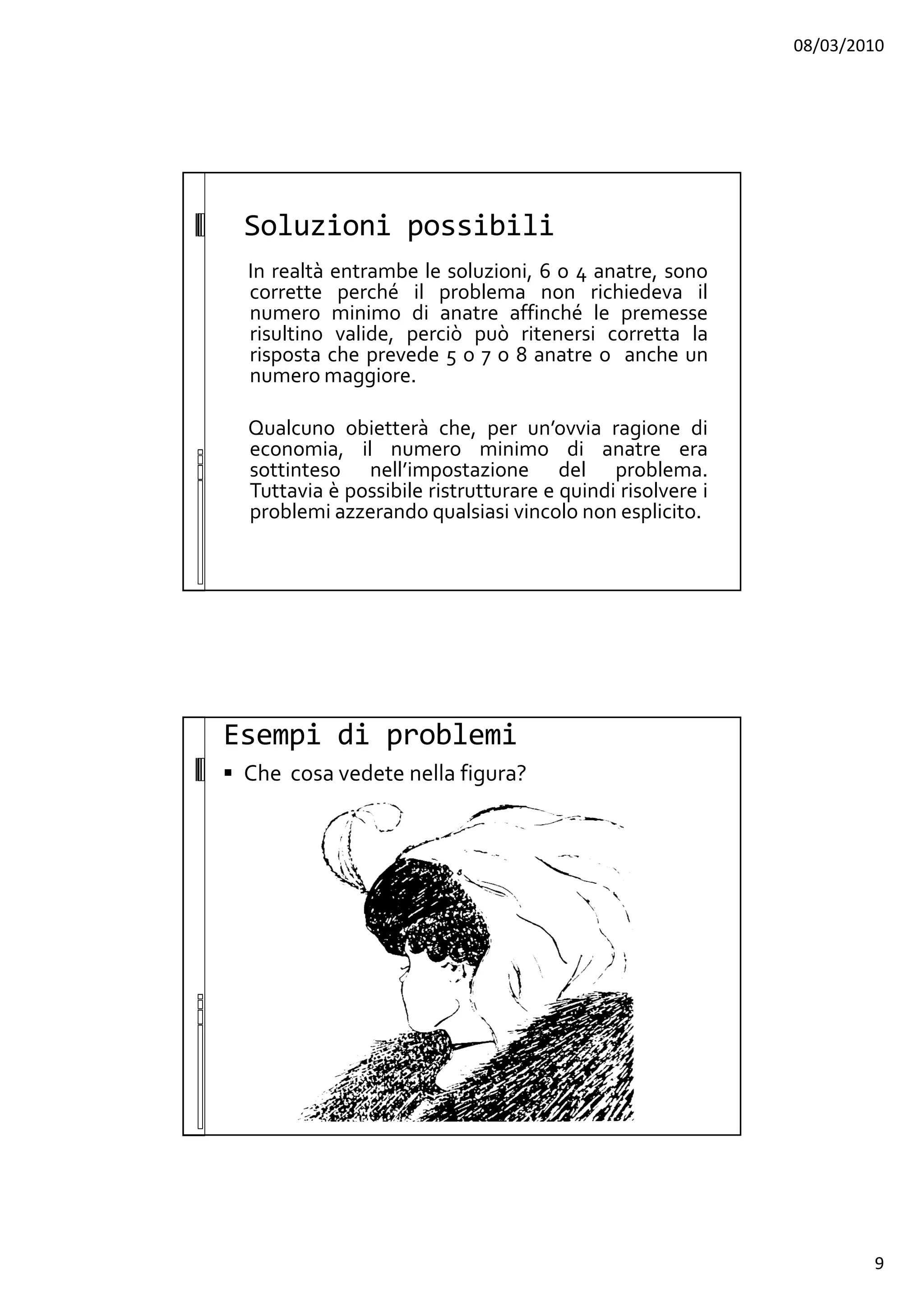 08/03/2010
9
Soluzioni possibili
In realtà entrambe le soluzioni, 6 o 4 anatre, sono
corrette perché il problema non richiedeva il
numero minimo di anatre affinché le premesse
risultino valide, perciò può ritenersi corretta la
risposta che prevede 5 o 7 o 8 anatre o anche un
numero maggiore.
Qualcuno obietterà che, per un’ovvia ragione di
economia, il numero minimo di anatre era
sottinteso nell’impostazione del problema.
Tuttavia è possibile ristrutturare e quindi risolvere i
problemi azzerando qualsiasi vincolo non esplicito.
Esempi di problemi
Che cosa vedete nella figura?
 