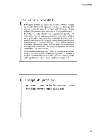 08/03/2010
10
Soluzioni possibili
Nel disegno, dal titolo “La giovane e la suocera” pubblicato nel 1915
dal caricaturista W. E. Hill è possibile vedere sia una donna giovane
che una vecchia. Si tratta di una figura ambivalente dove il naso
della vecchia può essere interpretato come il mento della giovane.
E’ una figura soggetta ad improvvisa riorganizzazione percettiva. E’
interessante notare il graduale passaggio da un’immagine all’altra,
da un ordine ad un altro ordine. Con un esercizio di alcuni minuti è
possibile padroneggiare le immagini. Dapprima individuando i segni
che permettono di ristrutturare la figura, fino a vedere ciò che la
volontà decide di vedere. Infine è possibile vedere simultaneamente
le due figure e far convivere i due ordini, ma appena ci distraiamo
uno tenderà a prevalere sull’altro.
Come se alla nostra mente fosse chiesto un impegno eccessivo per
stare su più ordini ed una convenienza ergonomica ci portasse a
scartare un ordine in favore di un altro. Risolvere problemi, molte
volte, significa saper vedere i diversi aspetti di una stessa cosa
Esempi di problemi
A quanto ammonta la somma della
serie dei numeri interi da 1 a 10?
 
