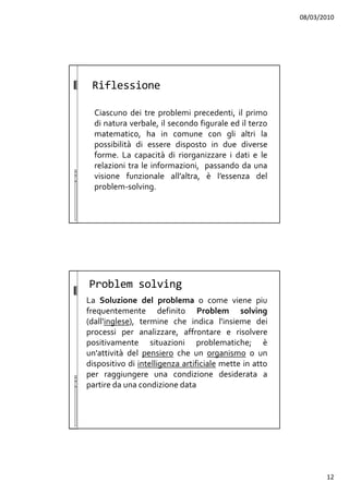 08/03/2010
12
Riflessione
Ciascuno dei tre problemi precedenti, il primo
di natura verbale, il secondo figurale ed il terzo
matematico, ha in comune con gli altri la
possibilità di essere disposto in due diverse
forme. La capacità di riorganizzare i dati e le
relazioni tra le informazioni, passando da una
visione funzionale all’altra, è l’essenza del
problem-solving.
Problem solving
La Soluzione del problema o come viene piu
frequentemente definito Problem solving
(dall'inglese), termine che indica l'insieme dei
processi per analizzare, affrontare e risolvere
positivamente situazioni problematiche; è
un'attività del pensiero che un organismo o un
dispositivo di intelligenza artificiale mette in atto
per raggiungere una condizione desiderata a
partire da una condizione data
 