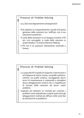 08/03/2010
15
Le 4 fasi sono logicamente consequenziali
Può capitare un comportamento casuale che possa
generare delle soluzioni (es. traffico), ma è una
soluzione a posteriori.
Vi sono delle situazioni in cui bisogna invertire il PS
(es. crisi coniugale): si risale dalle soluzioni ai
propri obiettivi. Si chiama Decision Making
Il PS non è un processo interamente razionale e
lineare.
Processo di Problem Solving
Lo scopo del PS è quello di imparare a ottimizzare e
ad integrare le nostre risorse, sia quelle realistico-
critiche, sia quelle creative, correggendo alcuni
errori di impostazione o imparando a sbrogliare
alcuni atteggiamenti confusi che ci impediscono
di trovare delle soluzioni ad alcuni nostri
problemi.
Imparare ad utilizzare un metodo per risolvere i
problemi serve soprattutto a capire quali siano gli
atteggiamenti mentali più efficaci nelle varie fasi
di soluzione di un problema.
Processo di Problem Solving
 