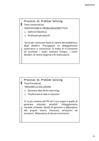 08/03/2010
16
Fase I (osservativa)
IDENTIFICARE IL PROBLEMA/OBIETTIVO
1. Definire l’obiettivo
2. Analizzare gli ostacoli
Serve per conoscere bene la natura del problema e
degli obiettivi. Presuppone un atteggiamento
osservativo o conoscitivo. Si tratta di ri-conoscere
ed accettare i nostri autentici bisogni, i nostri
desideri, le nostre esigenze e le nostre paure.
Processo di Problem Solving
Fase II (creativa)
TROVARE LE SOLUZIONI
1. Generare idee (brain storming)
2. Trasformare le idee in soluzioni
E’ la più creativa del PS ed il suo scopo è quello di
generare soluzioni possibili. Atteggiamento
mentale richiesto: libertà di pensiero e abbandono
alle proprie visioni, intuizioni, sensazioni ed
emozioni. Abbandono di alcune convinzioni.
Processo di Problem Solving
 