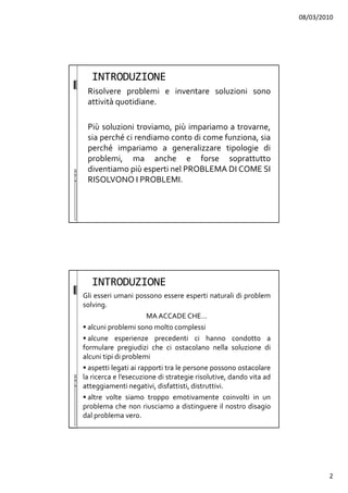08/03/2010
2
INTRODUZIONE
Risolvere problemi e inventare soluzioni sono
attività quotidiane.
Più soluzioni troviamo, più impariamo a trovarne,
sia perché ci rendiamo conto di come funziona, sia
perché impariamo a generalizzare tipologie di
problemi, ma anche e forse soprattutto
diventiamo più esperti nel PROBLEMA DI COME SI
RISOLVONO I PROBLEMI.
INTRODUZIONE
Gli esseri umani possono essere esperti naturali di problem
solving.
MA ACCADE CHE…
alcuni problemi sono molto complessi
alcune esperienze precedenti ci hanno condotto a
formulare pregiudizi che ci ostacolano nella soluzione di
alcuni tipi di problemi
aspetti legati ai rapporti tra le persone possono ostacolare
la ricerca e l’esecuzione di strategie risolutive, dando vita ad
atteggiamenti negativi, disfattisti, distruttivi.
altre volte siamo troppo emotivamente coinvolti in un
problema che non riusciamo a distinguere il nostro disagio
dal problema vero.
 