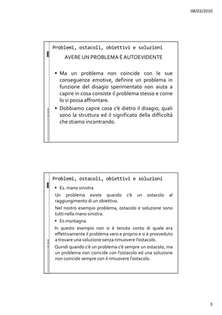 08/03/2010
3
Problemi, ostacoli, obiettivi e soluzioni
AVERE UN PROBLEMA È AUTOEVIDENTE
Ma un problema non coincide con le sue
conseguenze emotive, definire un problema in
funzione del disagio sperimentato non aiuta a
capire in cosa consiste il problema stesso e come
lo si possa affrontare.
Dobbiamo capire cosa c’è dietro il disagio, quali
sono la struttura ed il significato della difficoltà
che stiamo incontrando.
Problemi, ostacoli, obiettivi e soluzioni
Es. mano sinistra
Un problema esiste quando c’è un ostacolo al
raggiungimento di un obiettivo.
Nel nostro esempio problema, ostacolo e soluzione sono
tutti nella mano sinistra.
Es montagna
In questo esempio non si è tenuto conto di quale era
effettivamente il problema vero e proprio e si è provveduto
a trovare una soluzione senza rimuovere l’ostacolo.
Quindi quando c’è un problema c’è sempre un ostacolo, ma
un problema non coincide con l’ostacolo ed una soluzione
non coincide sempre con il rimuovere l’ostacolo.
 