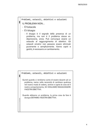 08/03/2010
4
Problemi, ostacoli, obiettivi e soluzioni
IL PROBLEMA NON…
- È l’ostacolo
- È il disagio
- Il disagio è il segnale della presenza di un
problema, ma non è il problema stesso es.
depressione, ansia. Può comunque essere un
ostacolo al raggiungimento di obiettivi. Gli
ostacoli emotivi non possono essere eliminati
puramente e semplicemente. Vanno capiti e
gestiti, è necessario un cambiamento.
Problemi, ostacoli, obiettivi e soluzioni
Quindi quando ci rendiamo conto di essere davanti ad un
problema, siamo nella necessità di cambiare qualcosa
nel nostro modo di vedere, sentire e capire le cose ed il
nostro comportamento, SE VOGLIAMO RAGGIUNGERE
I NOSTRI OBIETTIVI.
Quando abbiamo un problema, la prima cosa da fare è
dunque DEFINIRE I NOSTRI OBIETTIVI.
 