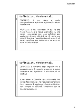 08/03/2010
6
OBIETTIVO: è uno stato al quale
consapevolmente aspiriamo, a partire dal nostro
stato attuale
PROBLEMA: è una condizione in cui ciò che
stiamo facendo, o le nostre azioni abituali, o le
nostre conoscenze non sono sufficienti per
raggiungere i nostri obiettivi; da ciò risulta uno
stato di disagio e l’identificazione di ostacoli sul
nostro cammino. Un problema è un implicito
invito al cambiamento.
Definizioni fondamentali
OSTACOLO: è l’insieme degli impedimenti a
procedere come di consueto o secondo le nostre
conoscenze ed esperienze in direzione di un
obiettivo
SOLUZIONE: è l’insieme dei cambiamenti nel
nostro stato mentale e nei nostri comportamenti
che ci consento di raggiungere il nostro obiettivo.
Non sempre le soluzioni coincidono con la
rimozione di ostacoli.
Definizioni fondamentali
 