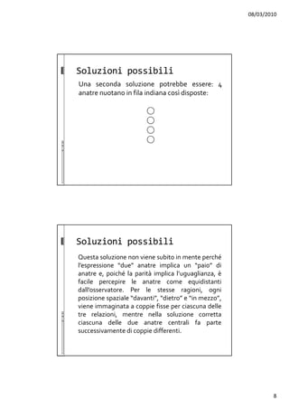08/03/2010
8
Soluzioni possibili
Una seconda soluzione potrebbe essere: 4
anatre nuotano in fila indiana così disposte:
Soluzioni possibili
Questa soluzione non viene subito in mente perché
l’espressione “due” anatre implica un “paio” di
anatre e, poiché la parità implica l’uguaglianza, è
facile percepire le anatre come equidistanti
dall’osservatore. Per le stesse ragioni, ogni
posizione spaziale “davanti”, “dietro” e “in mezzo”,
viene immaginata a coppie fisse per ciascuna delle
tre relazioni, mentre nella soluzione corretta
ciascuna delle due anatre centrali fa parte
successivamente di coppie differenti.
 