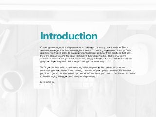 Introduction
Creating a strong optical dispensary is a challenge that many practices face. There
are a wide range of skills and strategies involved in running a great dispensary - from
customer service to sales to inventory management. We hear from practices that say
they are always looking for ways to improve their dispensaries. That’s why we’ve
combined some of our greatest dispensary blog posts into a 4 week plan that will help
get your dispensary well on its way to raking in more money.
 
You’ll get our best advice on increasing sales, improving the patient experience,
combatting online retailers, and making the most of your optical business. Each week
you’ll also get a checklist to help you knock off the items you need to implement in order
to start bringing in bigger profits to your dispensary.
 
Let’s jump in!
 