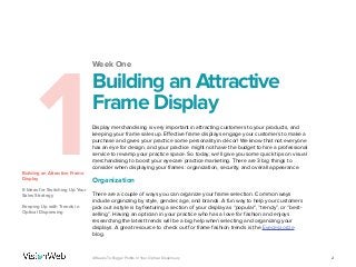 Week One
1Building an Attractive Frame
Display
6 Ideas for Switching Up Your
Sales Strategy
Keeping Up with Trends in
Optical Dispensing
Building an Attractive
Frame Display
Display merchandising is very important in attracting customers to your products, and
keeping your frame sales up. Effective frame displays engage your customers to make a
purchase and gives your practice some personality in décor! We know that not everyone
has an eye for design, and your practice might not have the budget to hire a professional
service to revamp your practice space. So today, we’ll give you some quick tips on visual
merchandising to boost your eyecare practice marketing. There are 3 big things to
consider when displaying your frames: organization, security, and overall appearance.
Organization
There are a couple of ways you can organize your frame selection. Common ways
include organizing by style, gender, age, and brands. A fun way to help your customers
pick out a style is by featuring a section of your display as “popular”, “trendy”, or “best-
selling”. Having an optician in your practice who has a love for fashion and enjoys
researching the latest trends will be a big help when selecting and organizing your
displays. A great resource to check out for frame fashion trends is the Eyecessorize
blog.
24 Weeks To Bigger Profits In Your Optical Dispensary
 