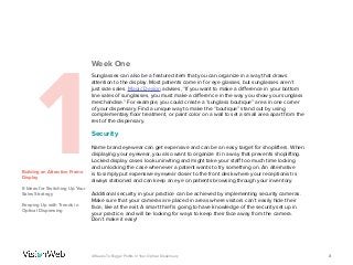 Week One
1Building an Attractive Frame
Display
6 Ideas for Switching Up Your
Sales Strategy
Keeping Up with Trends in
Optical Dispensing
Sunglasses can also be a featured item that you can organize in a way that draws
attention to the display. Most patients come in for eye glasses, but sunglasses aren’t
just side sales. Magic Design advises, “If you want to make a difference in your bottom
line sales of sunglasses, you must make a difference in the way you show your sunglass
merchandise.” For example, you could create a “sunglass boutique” area in one corner
of your dispensary. Find a unique way to make the “boutique” stand out by using
complementary floor treatment, or paint color on a wall to set a small area apart from the
rest of the dispensary.
Security
Name brand eyewear can get expensive and can be an easy target for shoplifters. When
displaying your eyewear, you also want to organize it in a way that prevents shoplifting.
Locked display cases look uninviting and might take your staff too much time locking
and unlocking the case whenever a patient wants to try something on. An alternative
is to simply put expensive eyewear closer to the front desk where your receptionist is
always stationed and can keep an eye on patients browsing through your inventory.
Additional security in your practice can be achieved by implementing security cameras.
Make sure that your cameras are placed in areas where visitors can’t easily hide their
face, like at the exit. A smart thief is going to have knowledge of the security set up in
your practice, and will be looking for ways to keep their face away from the camera.
Don’t make it easy!
34 Weeks To Bigger Profits In Your Optical Dispensary
 