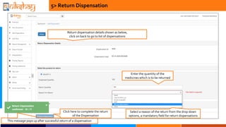Enter the quantity of the
medicines which is to be returned
5> Return Dispensation
Return dispensation details shown as below,
click on back to go to list of dispensations
Select a reason of the return from the drop down
options, a mandatory field for return dispensations
Click here to complete the return
of the Dispensation
This message pops up after successful return of a dispensation
 