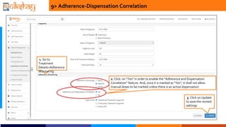 9> Adherence-Dispensation Correlation
2. Click on Yes in order to enable the Adherence and Dispensation
Correlation feature. And, once it is marked as Yes, it shall not allow
manual doses to be marked unless there is an active dispensation
1. Go to
Treatment
Details>Adherence
Monitoring
3. Click on Update
to save the revised
settings
 