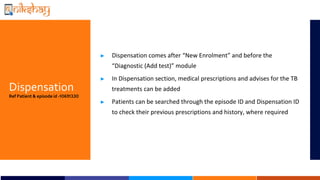 Dispensation
Ref Patient & episode id -10691330
? Dispensation comes after New Enrolment and before the
Diagnostic (Add test) module
? In Dispensation section, medical prescriptions and advises for the TB
treatments can be added
? Patients can be searched through the episode ID and Dispensation ID
to check their previous prescriptions and history, where required
 