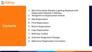 Contents
1. Why Prescription Module is getting Replaced with
Dispensation Module in Nikshay
2. Navigation to Dispensation module
3. Add Dispensation
4. Print Dispensation
5. Return Dispensation
6. Copy Dispensation
7. Refill Due Tasklist
8. Outcome Assignment Changes
9. Adherence Dispensation Correlation
 