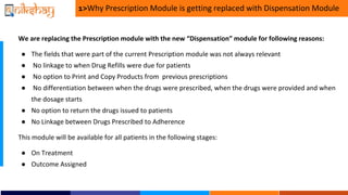 1>Why Prescription Module is getting replaced with Dispensation Module
We are replacing the Prescription module with the new Dispensation module for following reasons:
 The fields that were part of the current Prescription module was not always relevant
 No linkage to when Drug Refills were due for patients
 No option to Print and Copy Products from previous prescriptions
 No differentiation between when the drugs were prescribed, when the drugs were provided and when
the dosage starts
 No option to return the drugs issued to patients
 No Linkage between Drugs Prescribed to Adherence
This module will be available for all patients in the following stages:
 On Treatment
 Outcome Assigned
 