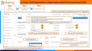Step 1
Enter Episode ID
of Patient
Step 2
3> Enter / Add Dispensation> Dispensation details & Drug Issuing Facility
1. Enter the Date of Prescription
2. Type of Regimen gets auto-populated based on the Test Results
3. Enter the Date of Dispensation
4. Weight Band is getting auto-populated based on the patients primary data
Click here to copy medicine / products from the previous Dispensation
6. Enter the Current Weight
9. Select the Drug Issuing Facility Type from these three options
10. Select the Drug Issuing Facility Name from the
drop down option
Add Dispensation
Click on
Dispensation
Step 1
5. Phase also gets auto-populated based on the Test Results
7. Select the State 8. Select the District
Enter Episode ID
of Patient
Step 2
Add Dispensation
Step 1 Step 3
1 2
3 4
 