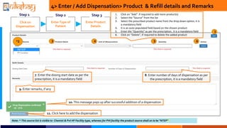 Click on
Dispensation
Step 1
Enter Type of
Patient
Step 2
7. Enter the dosing start date as per the
prescription, it is a mandatory field
Enter Product
Details
Step 3
8. Enter number of days of dispensation as per
the prescription, it is a mandatory field
1. Click on Add if required to add more product(s)
2. Select the Source from the list
3. Select the prescribed product name from the drop down option, it is
a mandatory field
4. It is an auto-populated field based on the chosen product
5. Enter the Quantity as per the prescription, it is a mandatory field
6. Click on Delete, if required to delete the added product
Note: * This source list is visible to Chemist & Pvt HF Facility type, whereas for PHI facility the product source shall on le be NTEP
4> Enter / Add Dispensation> Product & Refill details and Remarks
9. Enter remarks, if any
11. Click here to add the dispensation
10. This message pops up after successful addition of a dispensation
1
*2 3 4 5 6
 