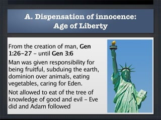 A. Dispensation of innocence:
             Age of Liberty

From the creation of man, Gen
1:26-27 - until Gen 3:6
Man was given responsibility for
being fruitful, subduing the earth,
dominion over animals, eating
vegetables, caring for Eden.
Not allowed to eat of the tree of
knowledge of good and evil - Eve
did and Adam followed
 
