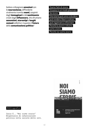 Isolare e disegnare emozioni con               Siamo fatti di storie.
le neuroscienze, diffonderle                   Viviamo in un modo plasmato
viralmente tramite memi, sospinti              da storie.
dagli immaginari e dal sentimento
                                               Una storia può unire o dividere,
creati dagli influencers, che sfruttano
assunzioni, stereotipi e luoghi                può renderci liberi o schiavi,
comuni collettivi: è questo il futuro          può ingannare o informare.
della comunicazione politica?                  Perché le storie ci dicono
                                               come vivere.
                                               Perché noi siamo storie.




 Bibliografia


Iorio E., “Noi siamo storie”
Dispensario di comunicazione
politica nella società delle reti.


                                          12
 