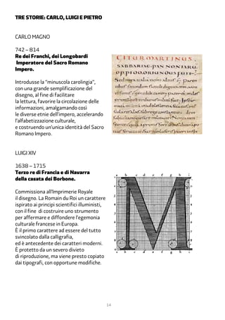 tre storie: carlo, luigi e pietro


Carlo Magno

742 – 814
Re dei Franchi, dei Longobardi
 Imperatore del Sacro Romano
Impero.

Introdusse la “minuscola carolingia”,
con una grande semplificazione del
disegno, al fine di facilitare
la lettura, favorire la circolazione delle
informazioni, amalgamando così
le diverse etnie dell’impero, accelerando
l’alfabetizzazione culturale,
e costruendo un’unica identità del Sacro
Romano Impero.


Luigi XIV

1638 – 1715
Terzo re di Francia e di Navarra
della casata dei Borbone.

Commissiona all’Imprimerie Royale
il disegno. La Romain du Roi un carattere
ispirato ai principi scientifici illuministi,
con il fine di costruire uno strumento
per affermare e diffondere l’egemonia
culturale francese in Europa.
È il primo carattere ad essere del tutto
svincolato dalla calligrafia,
ed è antecedente dei caratteri moderni.
È protetto da un severo divieto
di riproduzione, ma viene presto copiato
dai tipografi, con opportune modifiche.




                                                14
 
