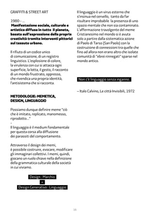 Graffiti & Street Art                              Il linguaggio è un virus esterno che
                                                   s’insinua nel cervello, tanto da far
1980 - …                                           risultare improbabile la presenza di uno
Manifestazione sociale, culturale e                spazio mentale che non sia contaminato.
artistica diffusa in tutto il pianeta,             L’affermazione travolgente del meme
basata sull’espressione della propria              Cristianesimo nel mondo si è avuta
creatività tramite interventi pittorici            solo a partire dalla sistematica azione
sul tessuto urbano.                                di Paolo di Tarso (San Paolo) con la
                                                   costruzione di connessioni tra quelle che
Il rifiuto di un codice unico                      fino ad allora non erano altro che isolate
di comunicazione, di un registro                   comunità di “ebrei rinnegati” sparse nel
linguistico. L’esplosione di colore,               mondo antico.
la virulenza con cui si attacca ogni
superficie, la lotta, il gesto, il racconto
di un mondo frustrato, oppresso,
che rivendica una propria identità,                 Non c’è linguaggio senza inganno.
l’antisistema che si racconta.

                                                   – Italo Calvino, Le città Invisibili, 1972
metodologie: memetica,
design, linguaggio

Possiamo dunque definire meme “ciò
che è imitato, replicato, manomesso,
riprodotto…”
-
Il linguaggio è il medium fondamentale
per questa corsa alla diffusione
dei parassiti del comportamento.

Attraverso il design dei memi,
è possibile costruire, evocare, modificare
gli immaginari collettivi. I memi, quindi,
giocano un ruolo chiave nella definizione
della grammatica culturale della società
in cui viviamo.

             Design : Marchio
                    =
      Design Generativo : Linguaggio




                                              16
 