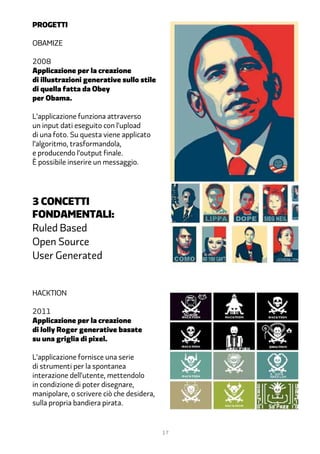 progetti

Obamize

2008
Applicazione per la creazione
di illustrazioni generative sullo stile
di quella fatta da Obey
per Obama.

L’applicazione funziona attraverso
un input dati eseguito con l’upload
di una foto. Su questa viene applicato
l’algoritmo, trasformandola,
e producendo l’output finale.
È possibile inserire un messaggio.




3 concetti
fondamentali:
Ruled Based
Open Source
User Generated


Hacktion

2011
Applicazione per la creazione
di Jolly Roger generative basate
su una griglia di pixel.

L’applicazione fornisce una serie
di strumenti per la spontanea
interazione dell’utente, mettendolo
in condizione di poter disegnare,
manipolare, o scrivere ciò che desidera,
sulla propria bandiera pirata.


                                           17
 