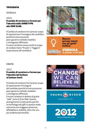 tipografia

Vendola

2010
Il cambio di carattere e format per
l’identità dallo SHIRETYPE
allo ZINE SLAB.

Il Cambio di carattere ha il preciso scopo
di riposizionare l’immagine del candidato
perché la comunicazione
post-governo richiede modalità
e immaginari differenti.
Il nuovo carattere aveva anche lo scopo
di rendere meno “frivola” e “leggera”
la percezione del candidato.




Obama

2012
Il cambio di carattere e format per
l’identità dal Gotham
al Gotham Serif.

Il Cambio di carattere ha il preciso scopo
di riposizionare l’immagine
del candidato perché la comunicazione
post-governo richiede modalità
e immaginari differenti.
Il nuovo carattere è dotato di grazie
“slab” come lo Zine Slab. Questo
accorgimento è stato preso perché
la morfologia dei glifi in questo modo
comunica una maggiore presenza,
affidabilità e stabilità, oltre che una
più evidente personalità.




                                             18
 