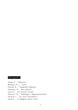 Bibliografia


Ianneo P., “Memetica”
Barabasi A.L., “Link”
Kinross R., “Tipografia Moderna”
Cimarosti M., “Non Legitur”
Lussu G., “La lettera uccide”
Petrucci “A”, “Ideologia e Rappresentazione”
Calvino I., “Le città invisibili”
Lynch K., “L’immagine della città”


                                     19
 
